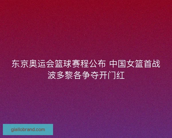 东京奥运会篮球赛程公布 中国女篮首战波多黎各争夺开门红