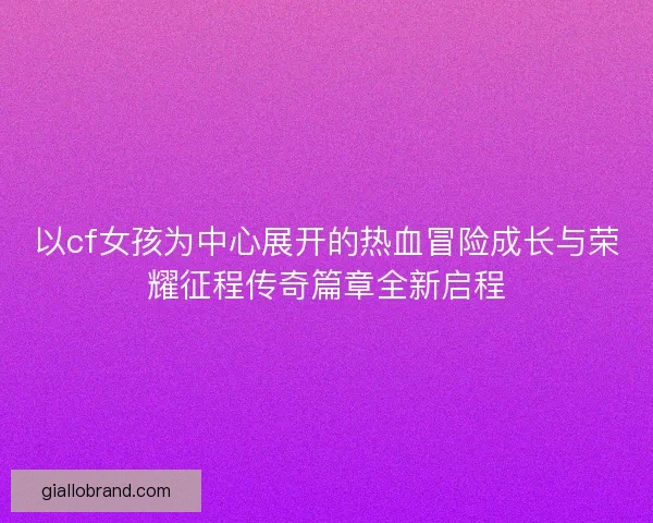以cf女孩为中心展开的热血冒险成长与荣耀征程传奇篇章全新启程
