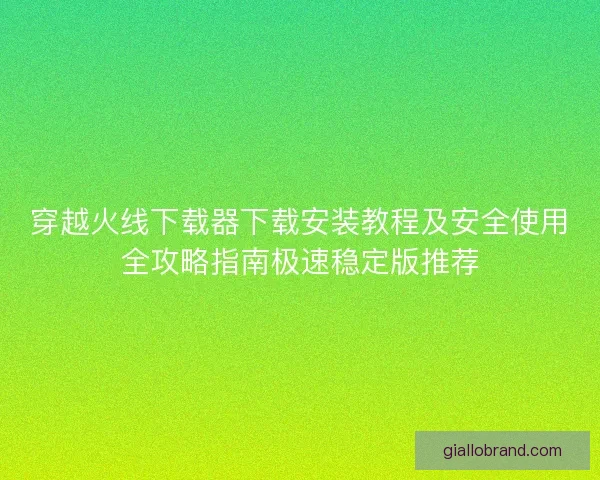 穿越火线下载器下载安装教程及安全使用全攻略指南极速稳定版推荐